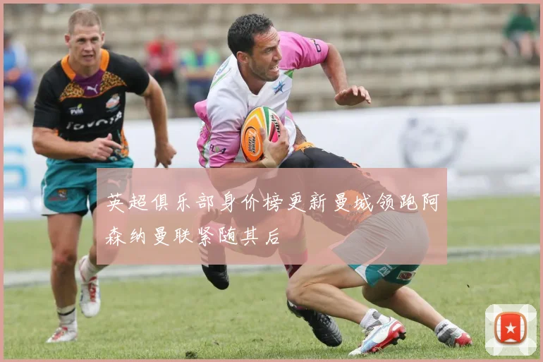 英超俱乐部身价榜更新曼城领跑阿森纳曼联紧随其后