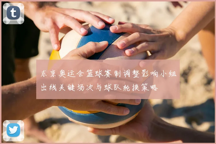 东京奥运会篮球赛制调整影响小组出线关键场次与球队轮换策略