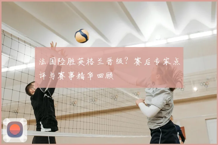 法国险胜英格兰晋级？赛后专家点评与赛事精华回顾