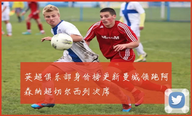 英超俱乐部身价榜更新曼城领跑阿森纳超切尔西列次席
