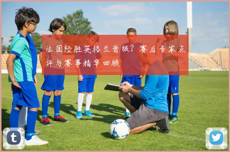 法国险胜英格兰晋级？赛后专家点评与赛事精华回顾