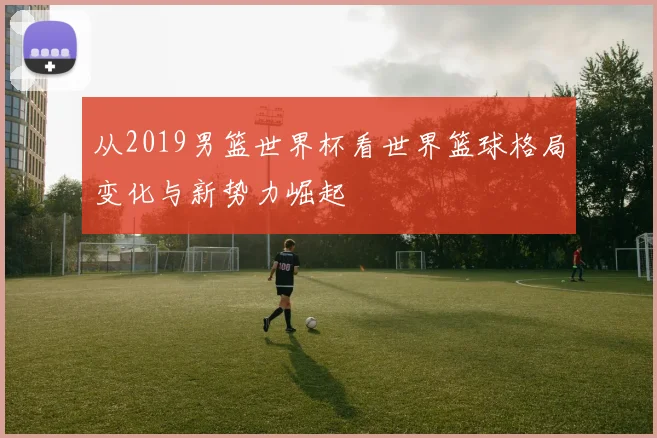 从2019男篮世界杯看世界篮球格局变化与新势力崛起