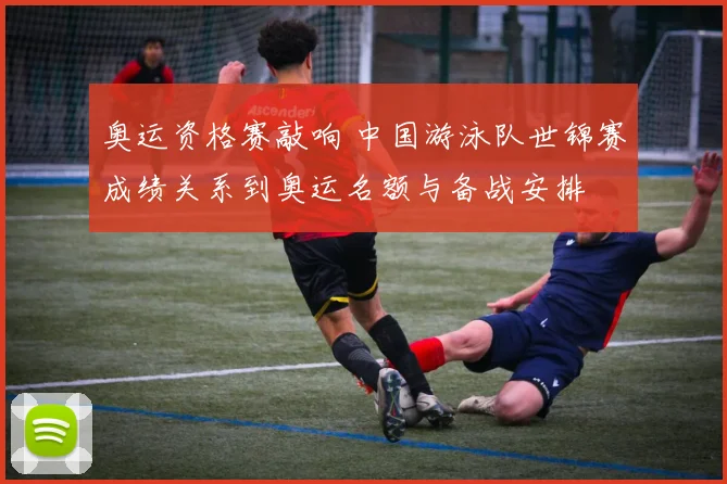 奥运资格赛敲响 中国游泳队世锦赛成绩关系到奥运名额与备战安排