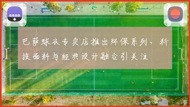 巴萨球衣专卖店推出环保系列，科技面料与经典设计融合引关注