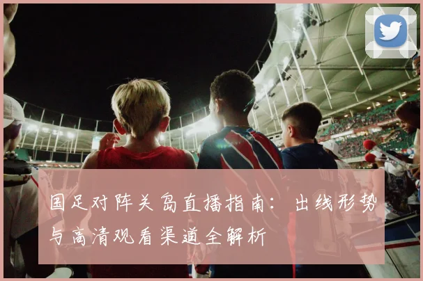 国足对阵关岛直播指南：出线形势与高清观看渠道全解析