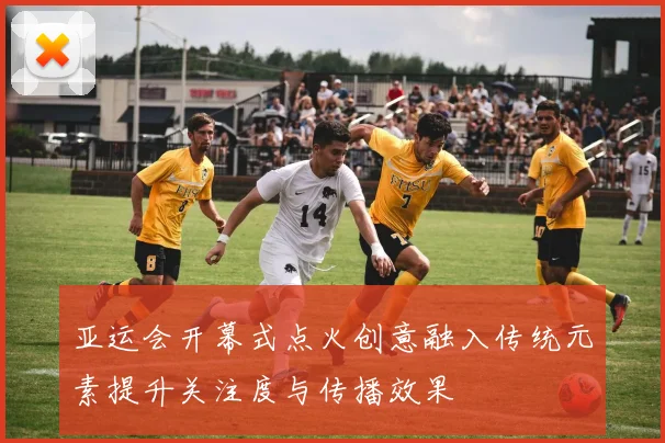 亚运会开幕式点火创意融入传统元素提升关注度与传播效果