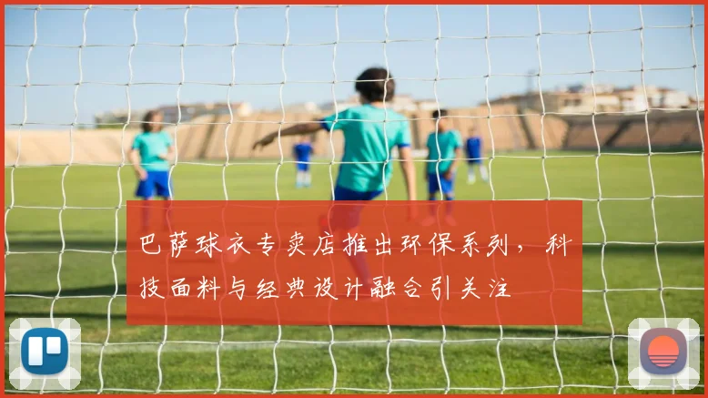 巴萨球衣专卖店推出环保系列，科技面料与经典设计融合引关注